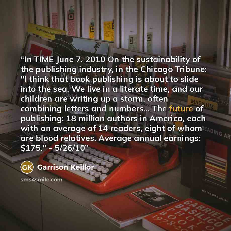 “In TIME June 7, 2010 On the sustainability of the publishing industry, in the Chicago Tribune: "I think that book publishing is about to slide into the sea. We live in a literate time, and our children are writing up a storm, often combining letters and numbers… The future of publishing: 18…” quote by Garrison Keillor