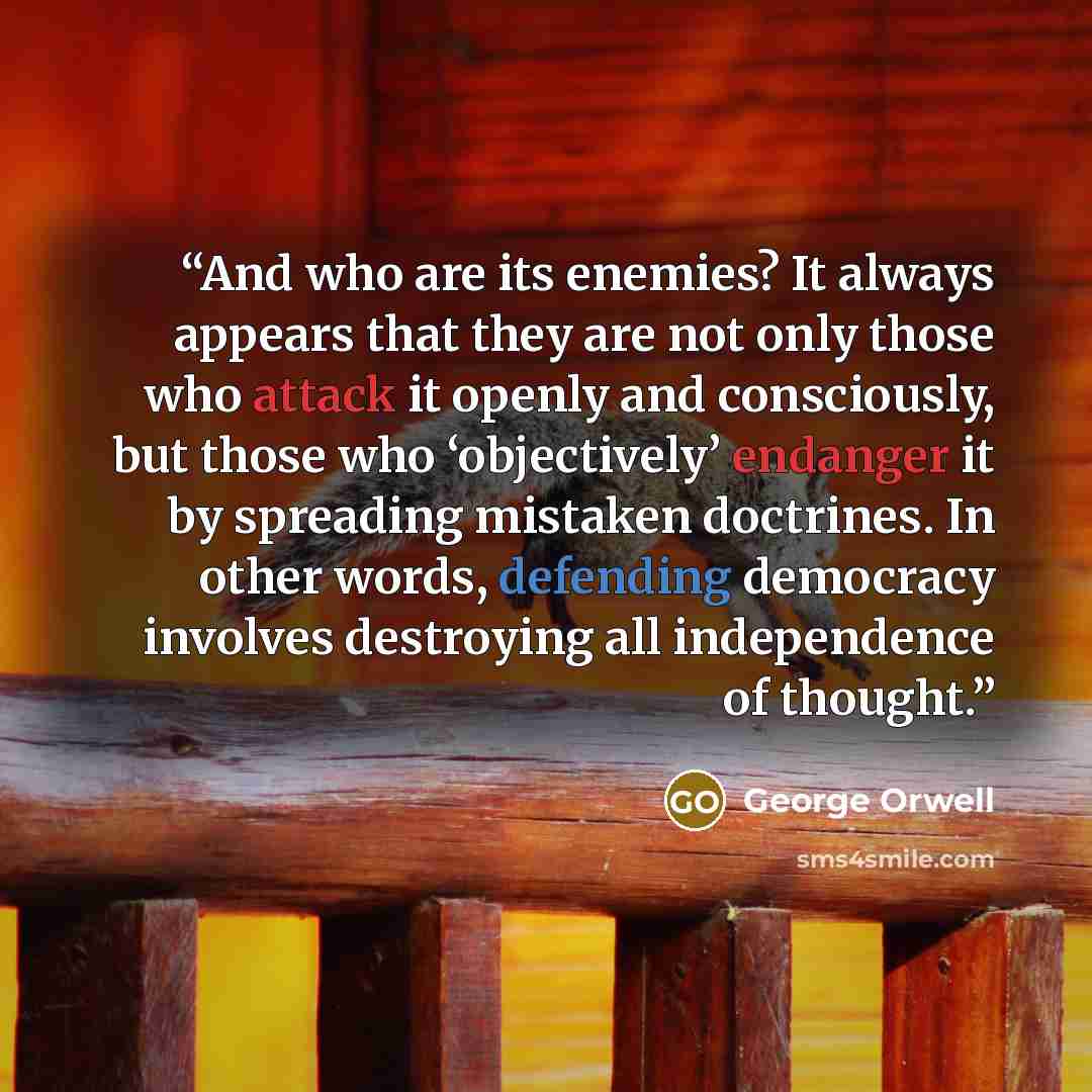 “And who are its enemies? It always appears that they are not only those who attack it openly and consciously, but those who ‘objectively’ endanger it by spreading mistaken doctrines. In other words, defending democracy involves destroying all independence of thought.” quote by George Orwell