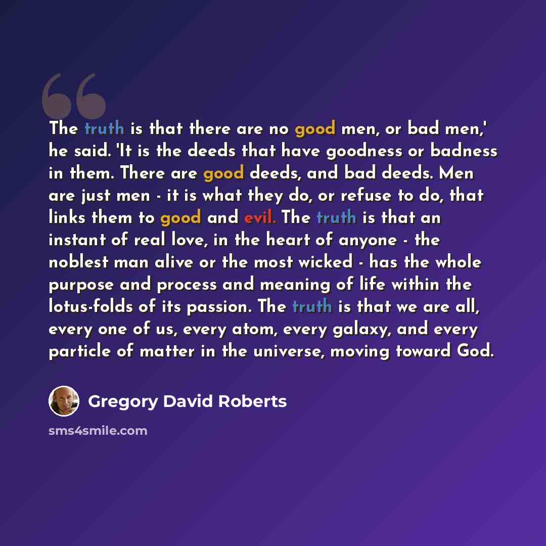 “The truth is that there are no good men, or bad men,' he said. 'It is the deeds that have goodness or badness in them. There are good deeds, and bad deeds. Men are just men - it is what they do, or refuse to do, that links them to good and evil. The truth is that an instant of real love, in the…” quote by Gregory David Roberts