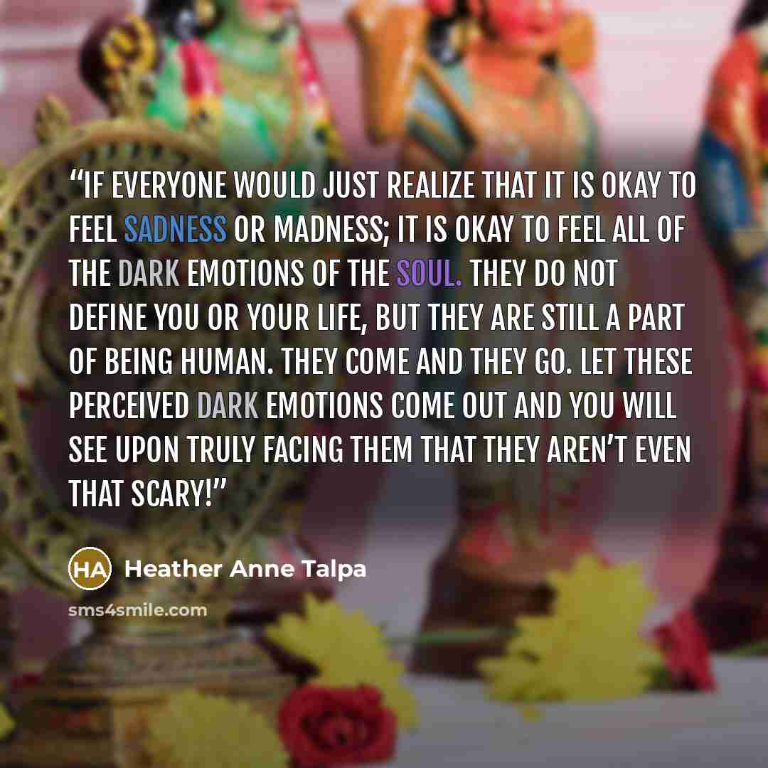“If everyone would just realize that it is okay to feel sadness or madness; it is okay to feel all of the dark emotions of the soul. They do not define you or your life, but they are still a part of being human. They come and they go. Let these perceived dark emotions come out and you will see upon…” quote by Heather Anne Talpa