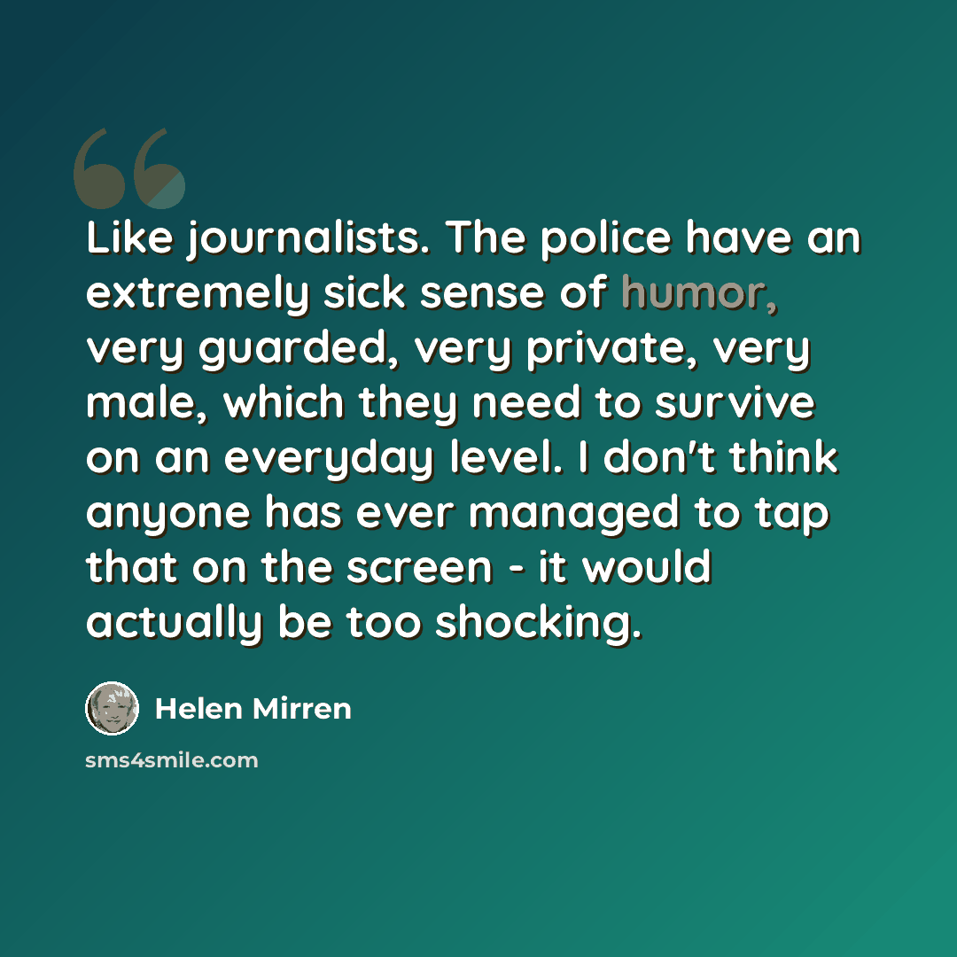 “Like journalists. The police have an extremely sick sense of humor, very guarded, very private, very male, which they need to survive on an everyday level. I don't think anyone has ever managed to tap that on the screen - it would actually be too shocking.” quote by Helen Mirren