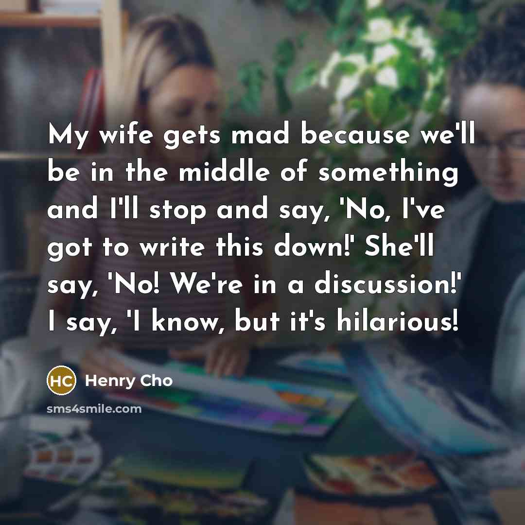 “My wife gets mad because we'll be in the middle of something and I'll stop and say, 'No, I've got to write this down!' She'll say, 'No! We're in a discussion!' I say, 'I know, but it's hilarious!” quote by Henry Cho