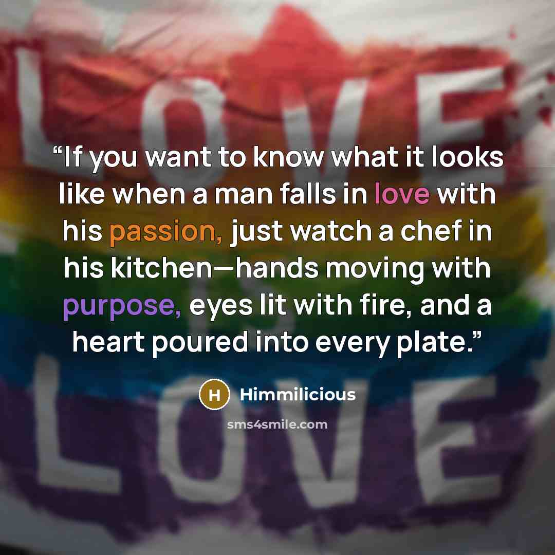 “If you want to know what it looks like when a man falls in love with his passion, just watch a chef in his kitchen—hands moving with purpose, eyes lit with fire, and a heart poured into every plate.” quote by Himmilicious