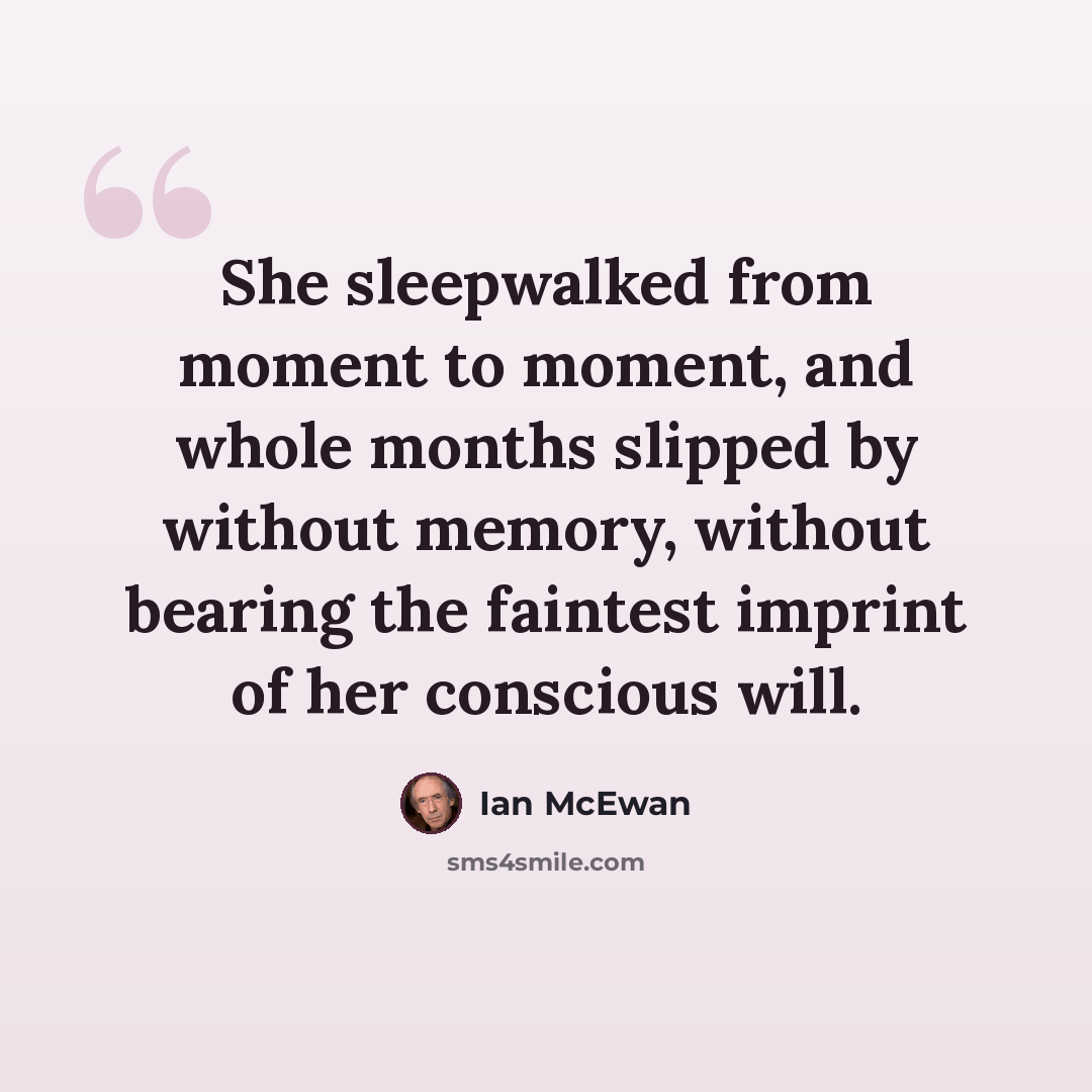 “She sleepwalked from moment to moment, and whole months slipped by without memory, without bearing the faintest imprint of her conscious will.” quote by Ian Mcewan