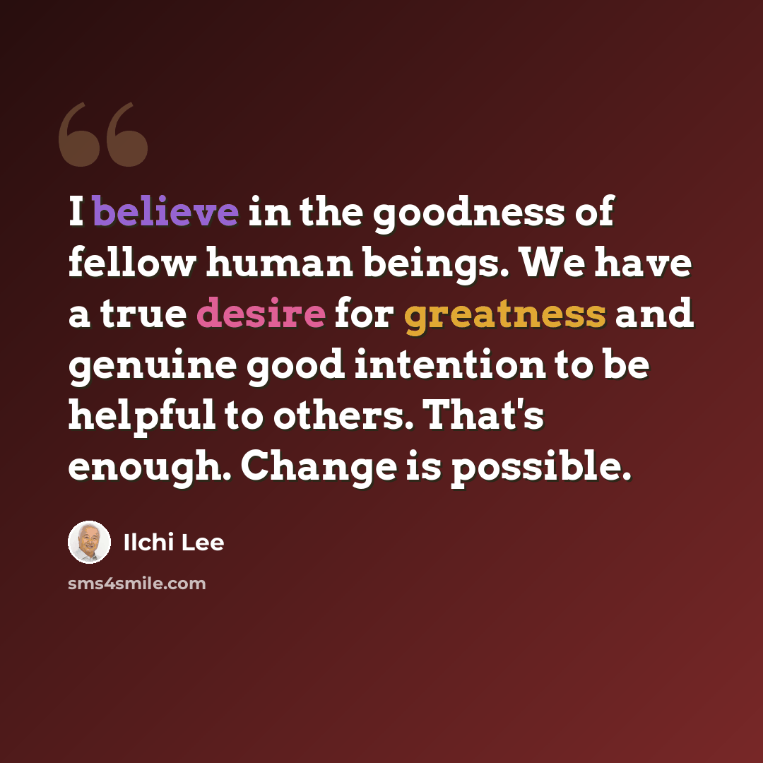 “I believe in the goodness of fellow human beings. We have a true desire for greatness and genuine good intention to be helpful to others. That's enough. Change is possible.” quote by Ilchi Lee