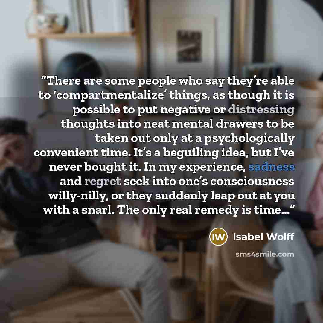 “There are some people who say they’re able to ‘compartmentalize’ things, as though it is possible to put negative or distressing thoughts into neat mental drawers to be taken out only at a psychologically convenient time. It’s a beguiling idea, but I’ve never bought it. In my experience, sadness…” quote by Isabel Wolff