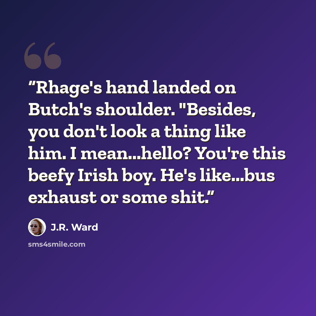 “Rhage's hand landed on Butch's shoulder. "Besides, you don't look a thing like him. I mean...hello? You're this beefy Irish boy. He's like...bus exhaust or some shit.” quote by J.R. Ward