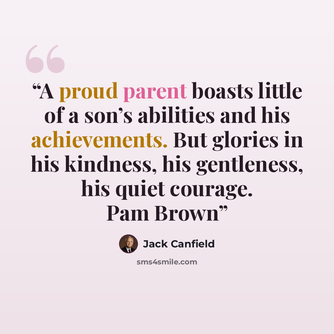 “A proud parent boasts little of a son’s abilities and his achievements. But glories in his kindness, his gentleness, his quiet courage. Pam Brown” quote by Jack Canfield