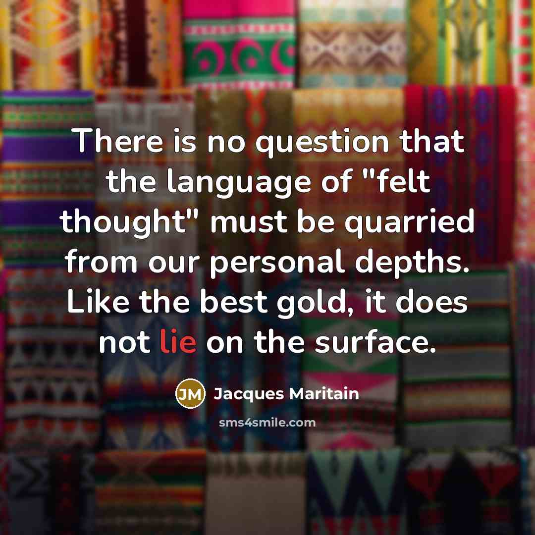 “There is no question that the language of "felt thought" must be quarried from our personal depths. Like the best gold, it does not lie on the surface.” quote by Jacques Maritain
