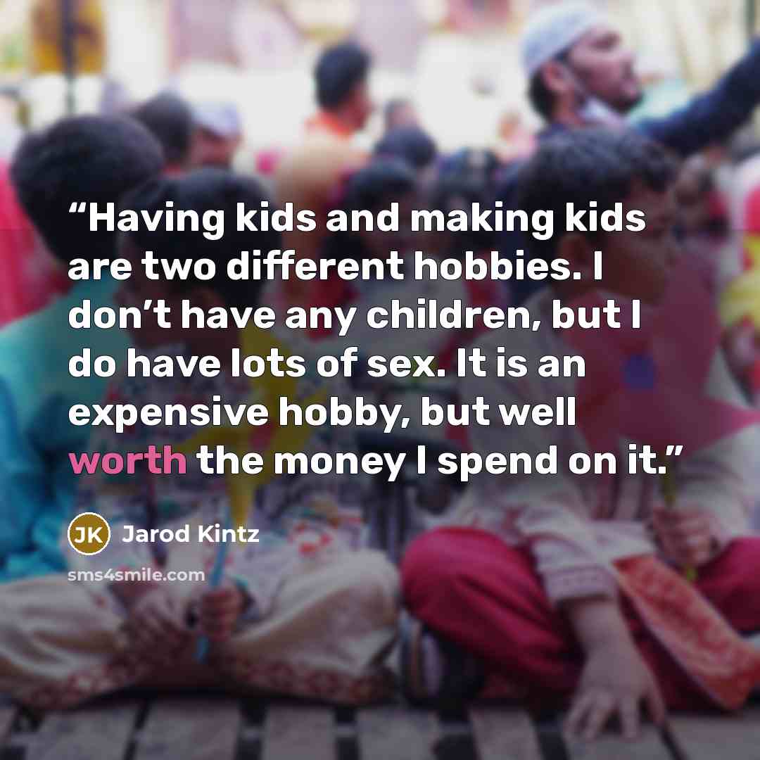 “Having kids and making kids are two different hobbies. I don’t have any children, but I do have lots of sex. It is an expensive hobby, but well worth the money I spend on it.” quote by Jarod Kintz