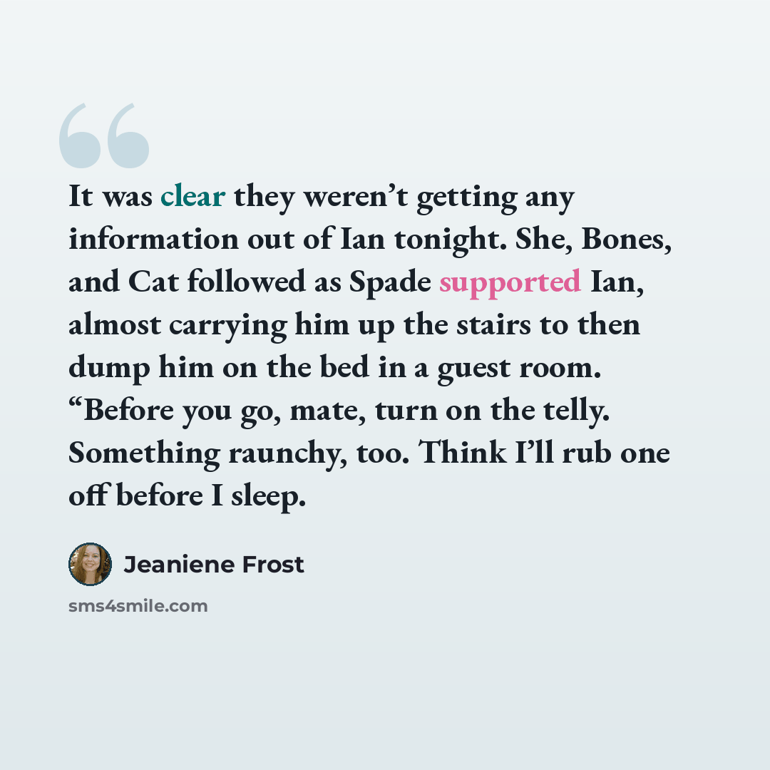 “It was clear they weren’t getting any information out of Ian tonight. She, Bones, and Cat followed as Spade supported Ian, almost carrying him up the stairs to then dump him on the bed in a guest room. “Before you go, mate, turn on the telly. Something raunchy, too. Think I’ll rub one off before I…” quote by Jeaniene Frost