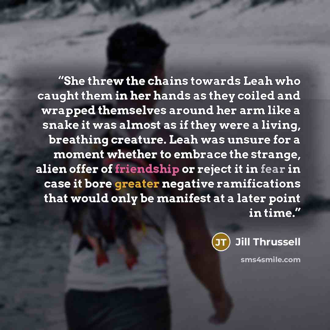 “She threw the chains towards Leah who caught them in her hands as they coiled and wrapped themselves around her arm like a snake it was almost as if they were a living, breathing creature. Leah was unsure for a moment whether to embrace the strange, alien offer of friendship or reject it in fear…” quote by Jill Thrussell