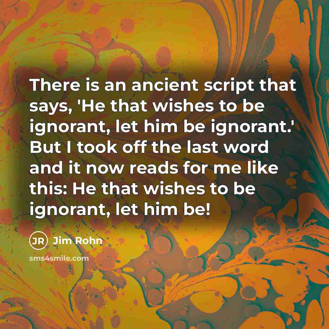 “There is an ancient script that says, 'He that wishes to be ignorant, let him be ignorant.' But I took off the last word and it now reads for me like this: He that wishes to be ignorant, let him be!” quote by Jim Rohn