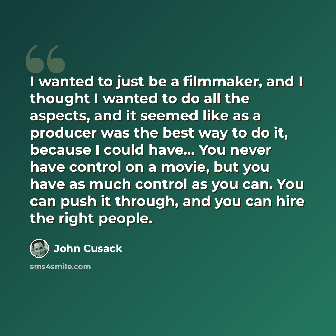 “I wanted to just be a filmmaker, and I thought I wanted to do all the aspects, and it seemed like as a producer was the best way to do it, because I could have... You never have control on a movie, but you have as much control as you can. You can push it through, and you can hire the right people.” quote by John Cusack