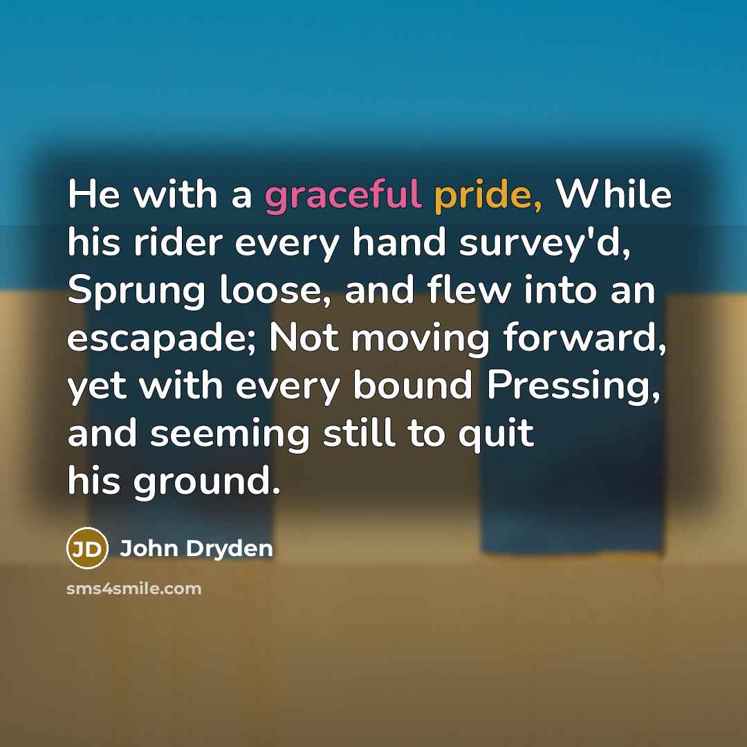 “He with a graceful pride, While his rider every hand survey'd, Sprung loose, and flew into an escapade; Not moving forward, yet with every bound Pressing, and seeming still to quit his ground.” quote by John Dryden