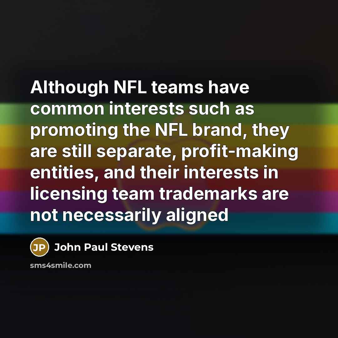 “Although NFL teams have common interests such as promoting the NFL brand, they are still separate, profit-making entities, and their interests in licensing team trademarks are not necessarily aligned” quote by John Paul Stevens