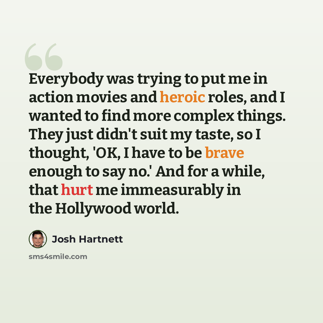 “Everybody was trying to put me in action movies and heroic roles, and I wanted to find more complex things. They just didn't suit my taste, so I thought, 'OK, I have to be brave enough to say no.' And for a while, that hurt me immeasurably in the Hollywood world.” quote by Josh Hartnett