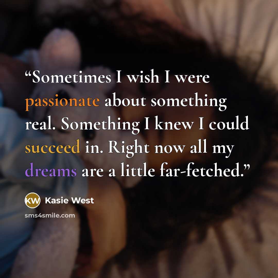 “Sometimes I wish I were passionate about something real. Something I knew I could succeed in. Right now all my dreams are a little far-fetched.” quote by Kasie West