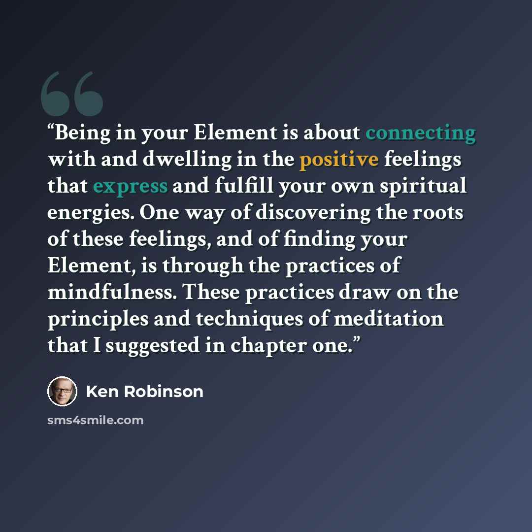 “Being in your Element is about connecting with and dwelling in the positive feelings that express and fulfill your own spiritual energies. One way of discovering the roots of these feelings, and of finding your Element, is through the practices of mindfulness. These practices draw on the…” quote by Ken Robinson