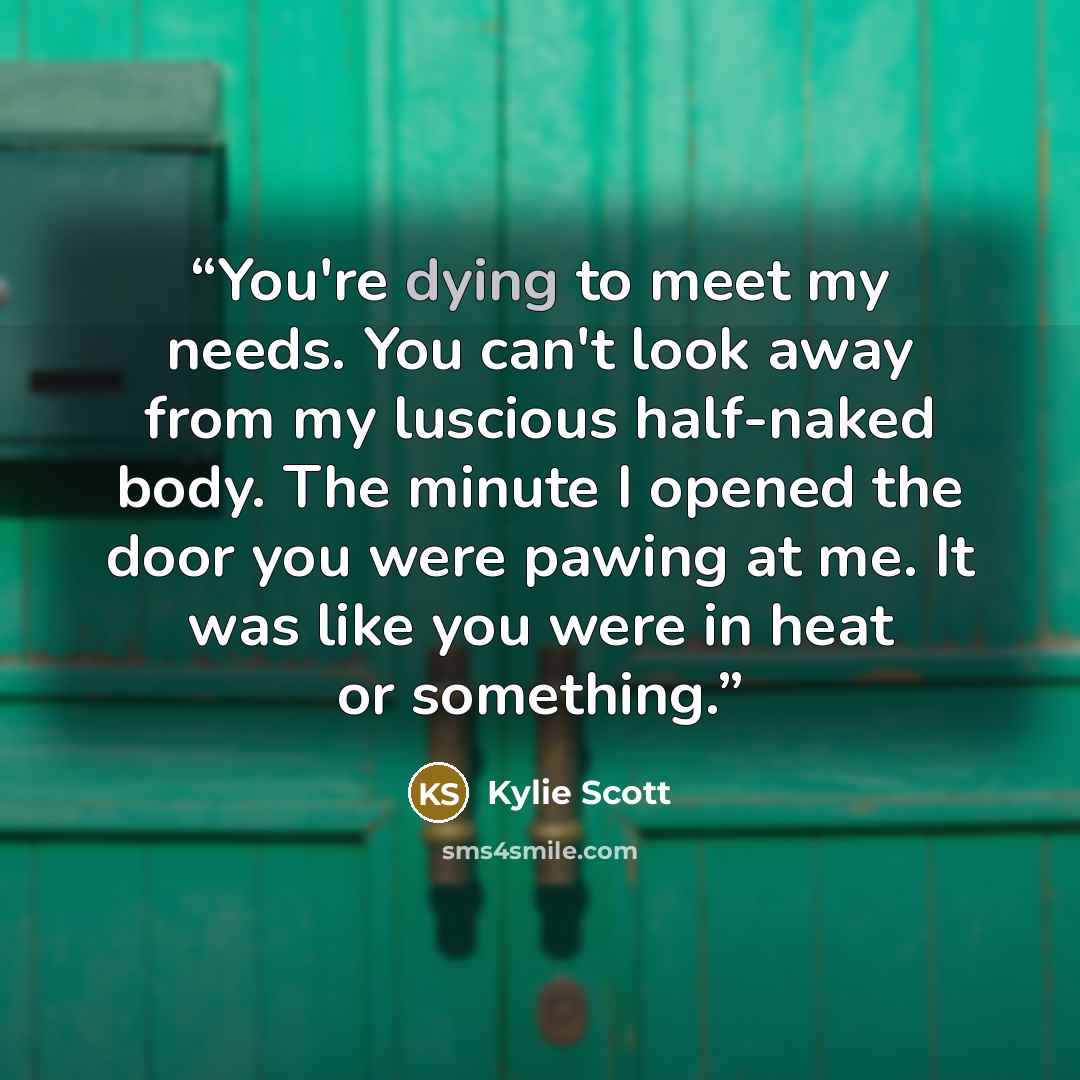 “You're dying to meet my needs. You can't look away from my luscious half-naked body. The minute I opened the door you were pawing at me. It was like you were in heat or something.” quote by Kylie Scott