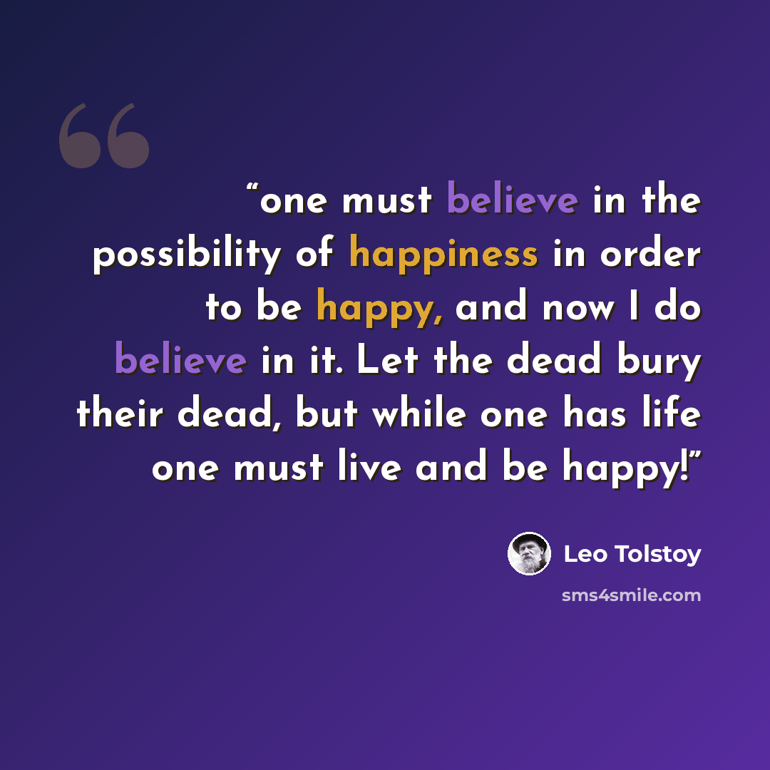 “one must believe in the possibility of happiness in order to be happy, and now I do believe in it. Let the dead bury their dead, but while one has life one must live and be happy!” quote by Leo Tolstoy