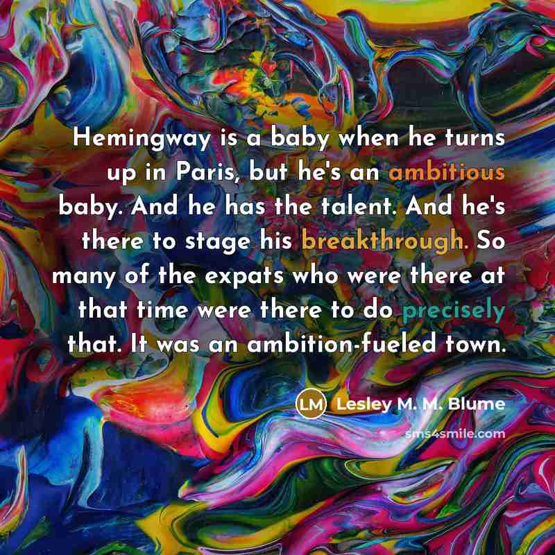 “Hemingway is a baby when he turns up in Paris, but he's an ambitious baby. And he has the talent. And he's there to stage his breakthrough. So many of the expats who were there at that time were there to do precisely that. It was an ambition-fueled town.” quote by Lesley M. M. Blume