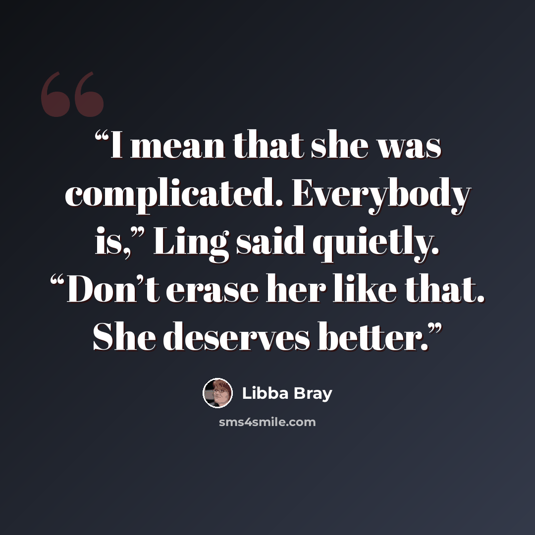 “I mean that she was complicated. Everybody is,” Ling said quietly. “Don’t erase her like that. She deserves better.” quote by Libba Bray