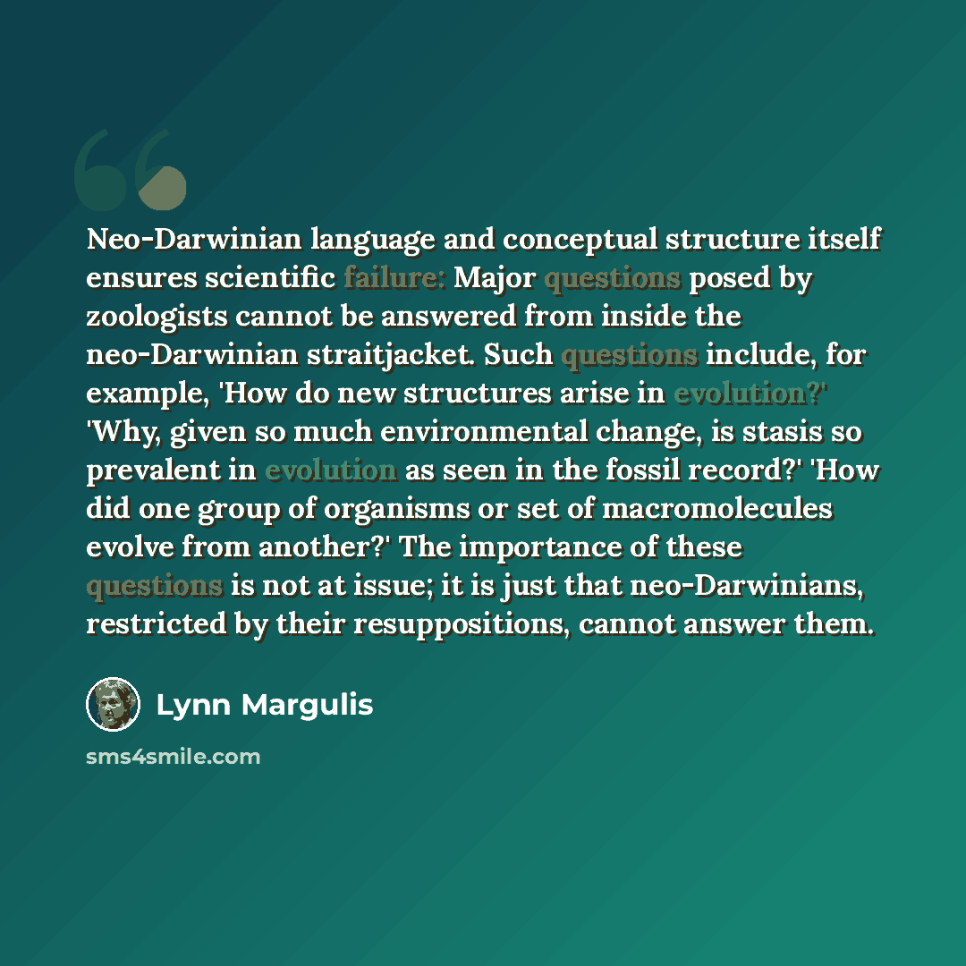 “Neo-Darwinian language and conceptual structure itself ensures scientific failure: Major questions posed by zoologists cannot be answered from inside the neo-Darwinian straitjacket. Such questions include, for example, 'How do new structures arise in evolution?' 'Why, given so much environmental…” quote by Lynn Margulis