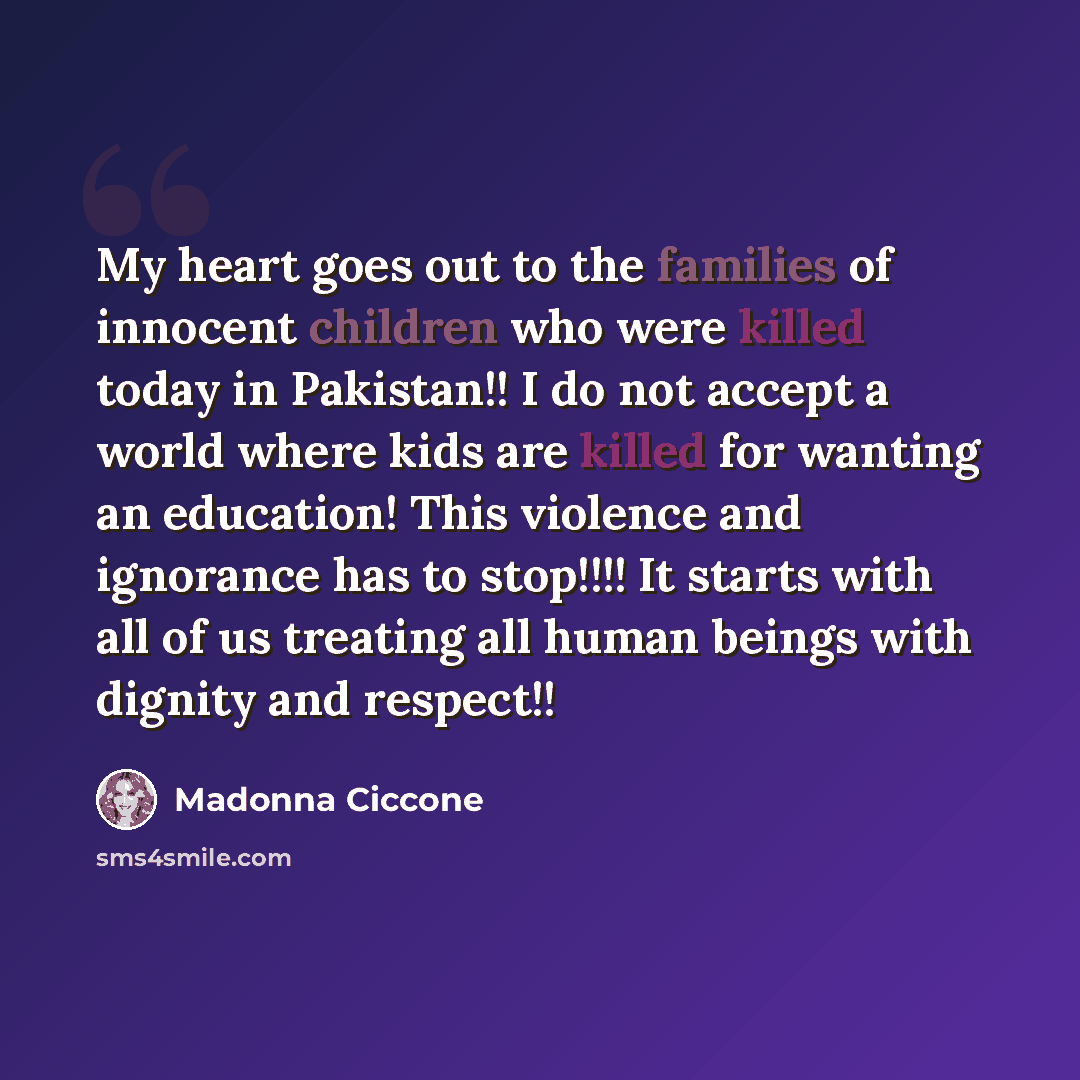 “My heart goes out to the families of innocent children who were killed today in Pakistan!! I do not accept a world where kids are killed for wanting an education! This violence and ignorance has to stop!!!! It starts with all of us treating all human beings with dignity and respect!!” quote by Madonna Ciccone