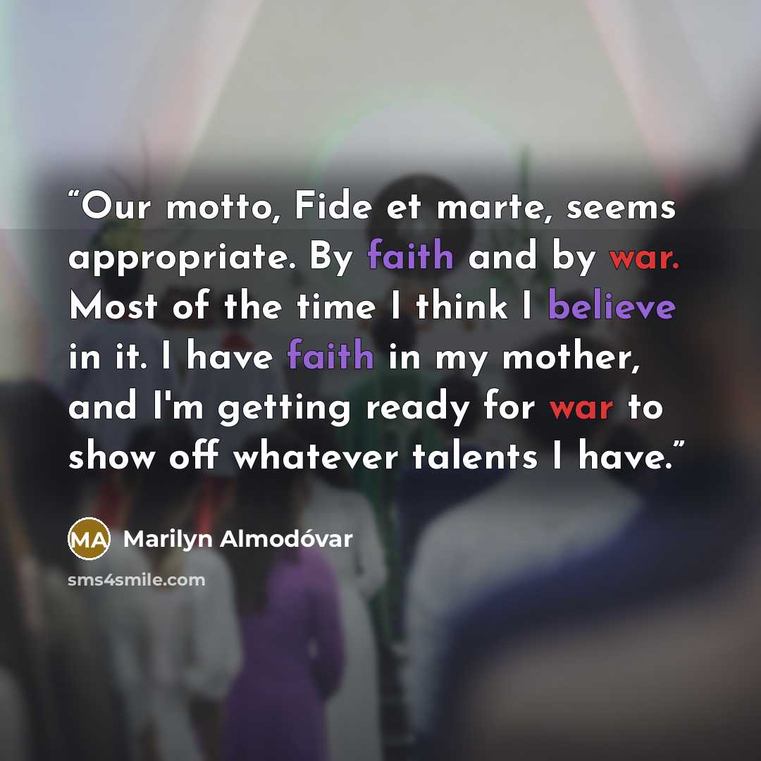 “Our motto, Fide et marte, seems appropriate. By faith and by war. Most of the time I think I believe in it. I have faith in my mother, and I'm getting ready for war to show off whatever talents I have.” quote by Marilyn Almodóvar