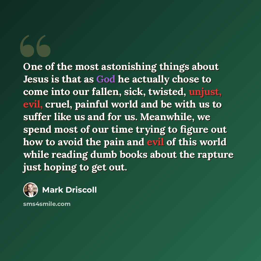 “One of the most astonishing things about Jesus is that as God he actually chose to come into our fallen, sick, twisted, unjust, evil, cruel, painful world and be with us to suffer like us and for us. Meanwhile, we spend most of our time trying to figure out how to avoid the pain and evil of this…” quote by Mark Driscoll