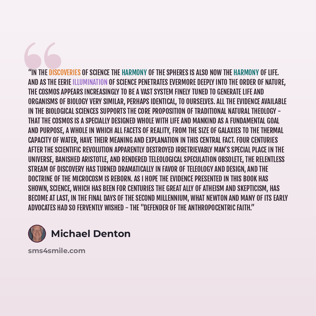 “In the discoveries of science the harmony of the spheres is also now the harmony of life. And as the eerie illumination of science penetrates evermore deeply into the order of nature, the cosmos appears increasingly to be a vast system finely tuned to generate life and organisms of biology very…” quote by Michael Denton