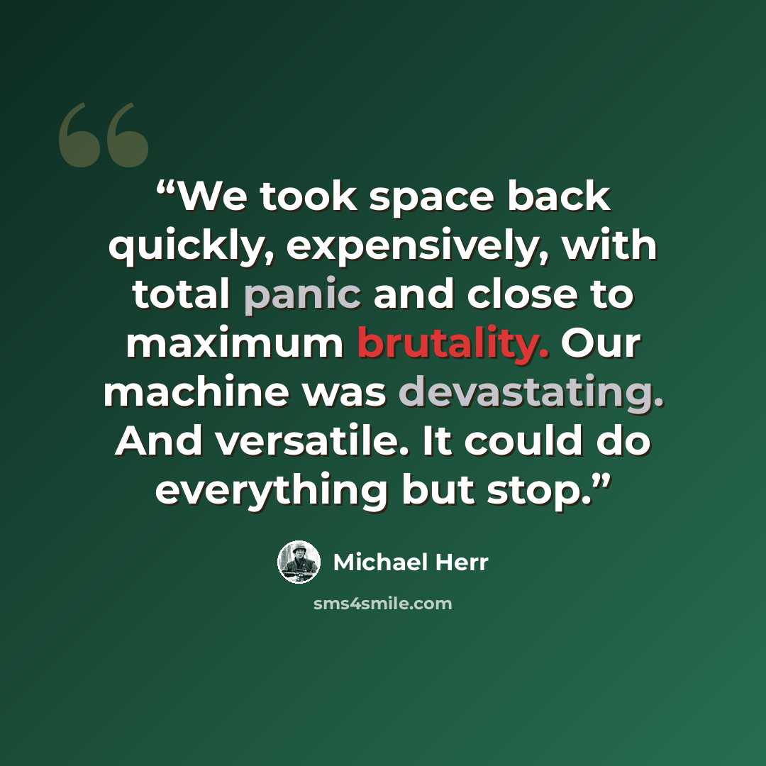 “We took space back quickly, expensively, with total panic and close to maximum brutality. Our machine was devastating. And versatile. It could do everything but stop.” quote by Michael Herr