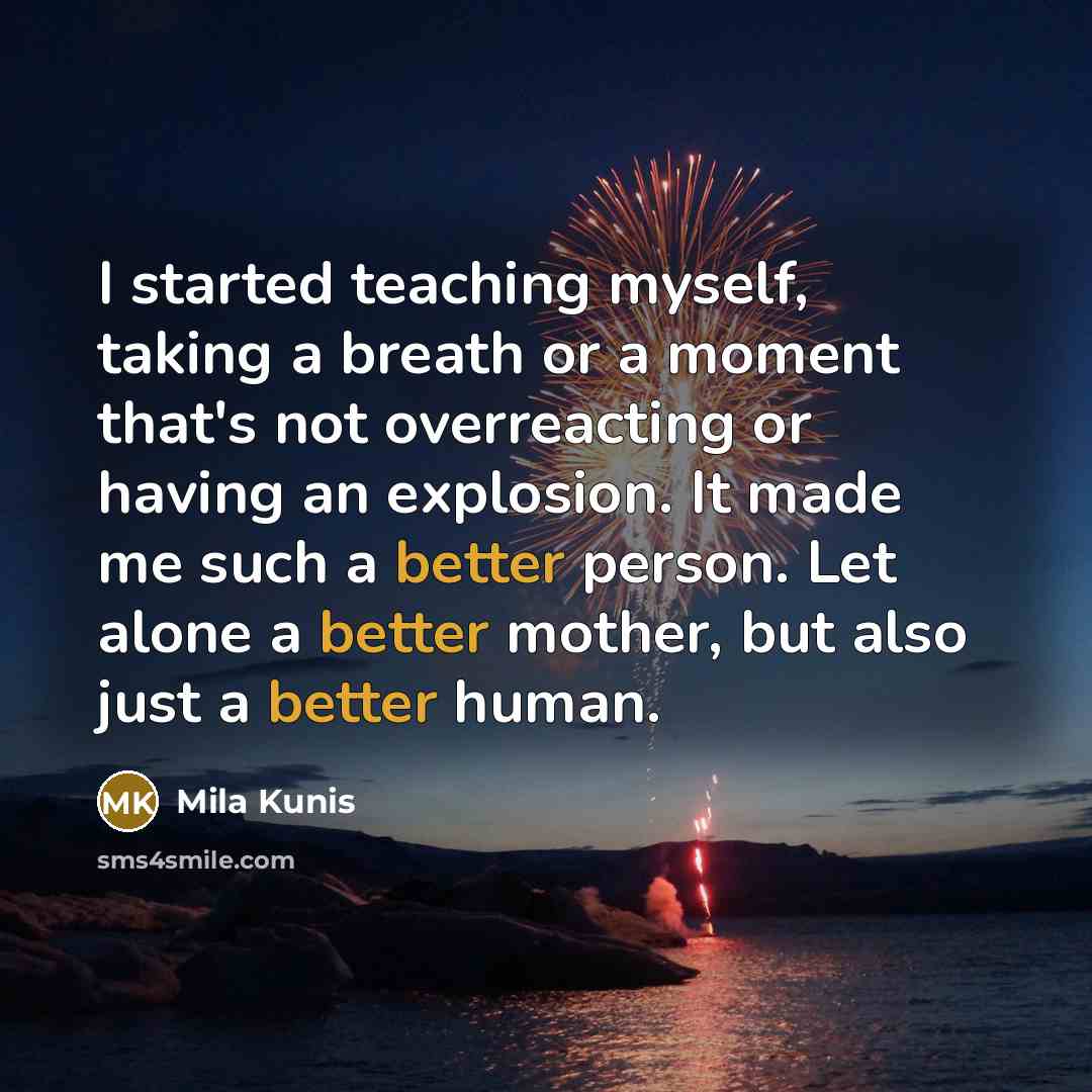 “I started teaching myself, taking a breath or a moment that's not overreacting or having an explosion. It made me such a better person. Let alone a better mother, but also just a better human.” quote by Mila Kunis