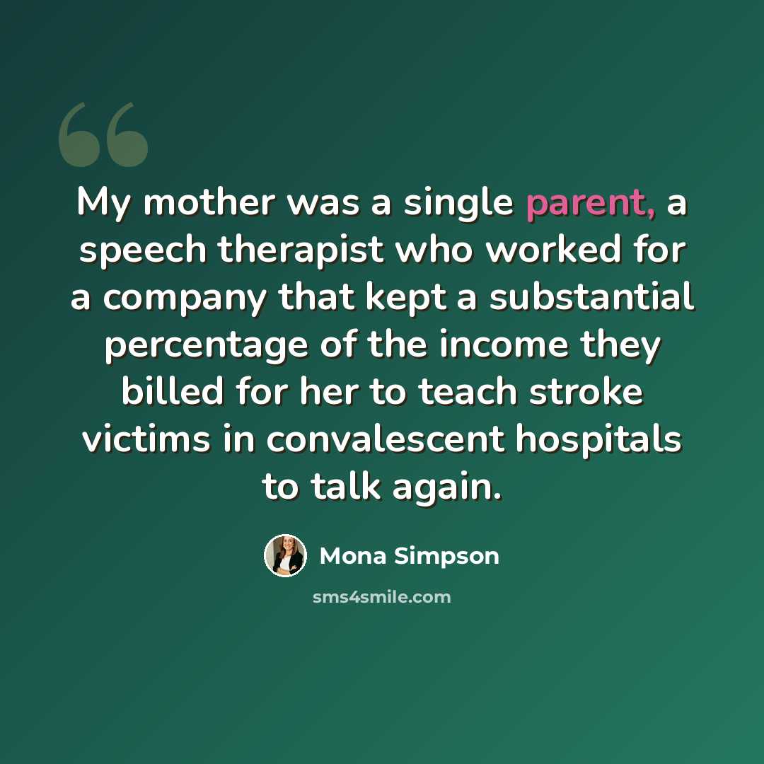 “My mother was a single parent, a speech therapist who worked for a company that kept a substantial percentage of the income they billed for her to teach stroke victims in convalescent hospitals to talk again.” quote by Mona Simpson