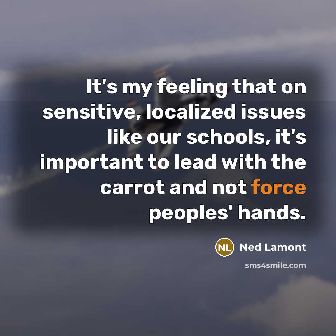 “It's my feeling that on sensitive, localized issues like our schools, it's important to lead with the carrot and not force peoples' hands.” quote by Ned Lamont