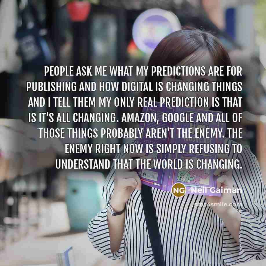 “People ask me what my predictions are for publishing and how digital is changing things and I tell them my only real prediction is that is it's all changing. Amazon, Google and all of those things probably aren't the enemy. The enemy right now is simply refusing to understand that the world is…” quote by Neil Gaiman