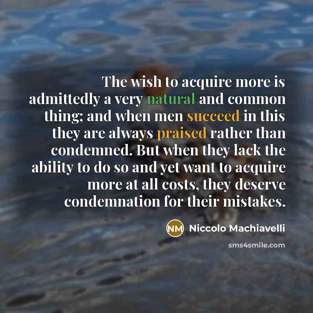 “The wish to acquire more is admittedly a very natural and common thing; and when men succeed in this they are always praised rather than condemned. But when they lack the ability to do so and yet want to acquire more at all costs, they deserve condemnation for their mistakes.” quote by Niccolo Machiavelli