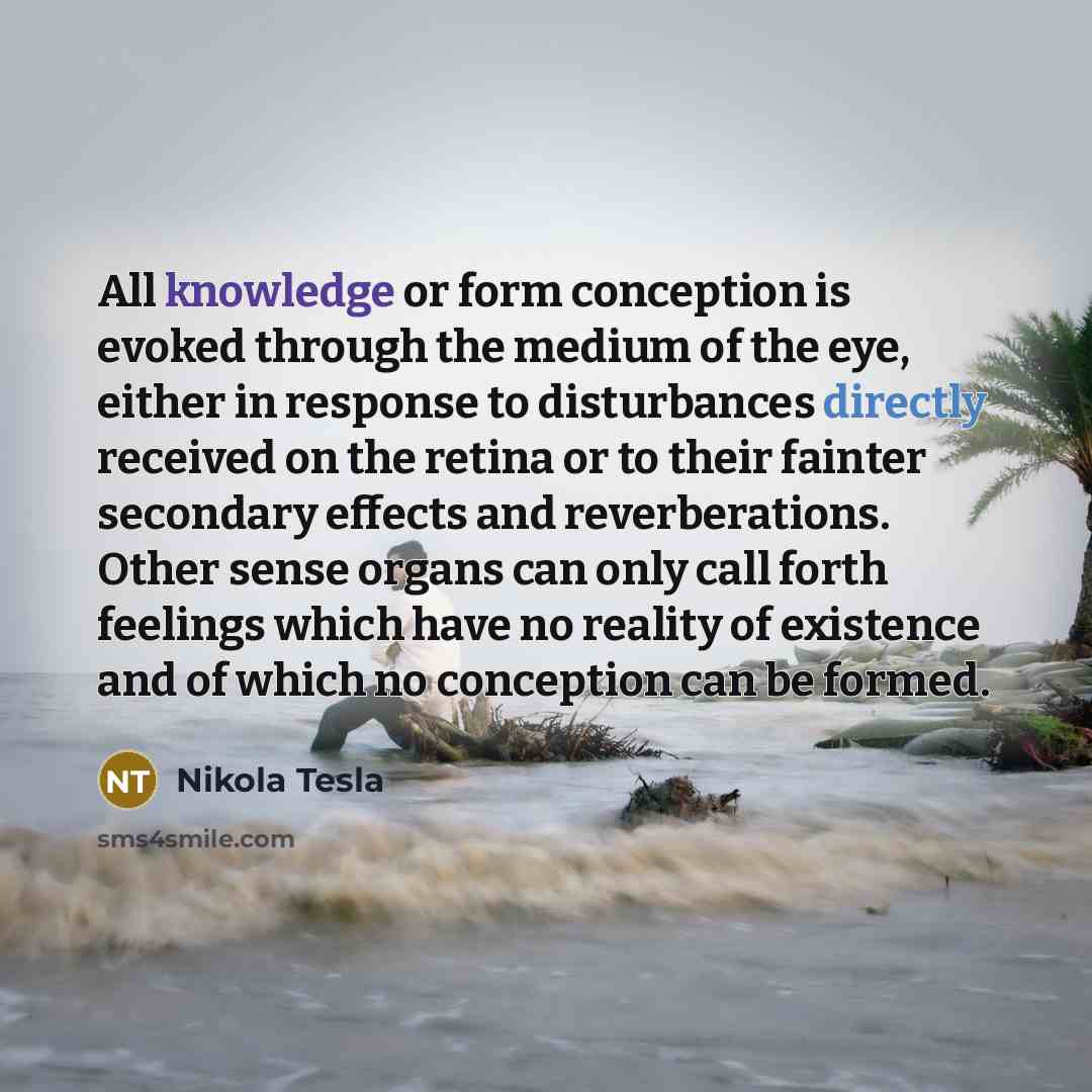 “All knowledge or form conception is evoked through the medium of the eye, either in response to disturbances directly received on the retina or to their fainter secondary effects and reverberations. Other sense organs can only call forth feelings which have no reality of existence and of which no…” quote by Nikola Tesla