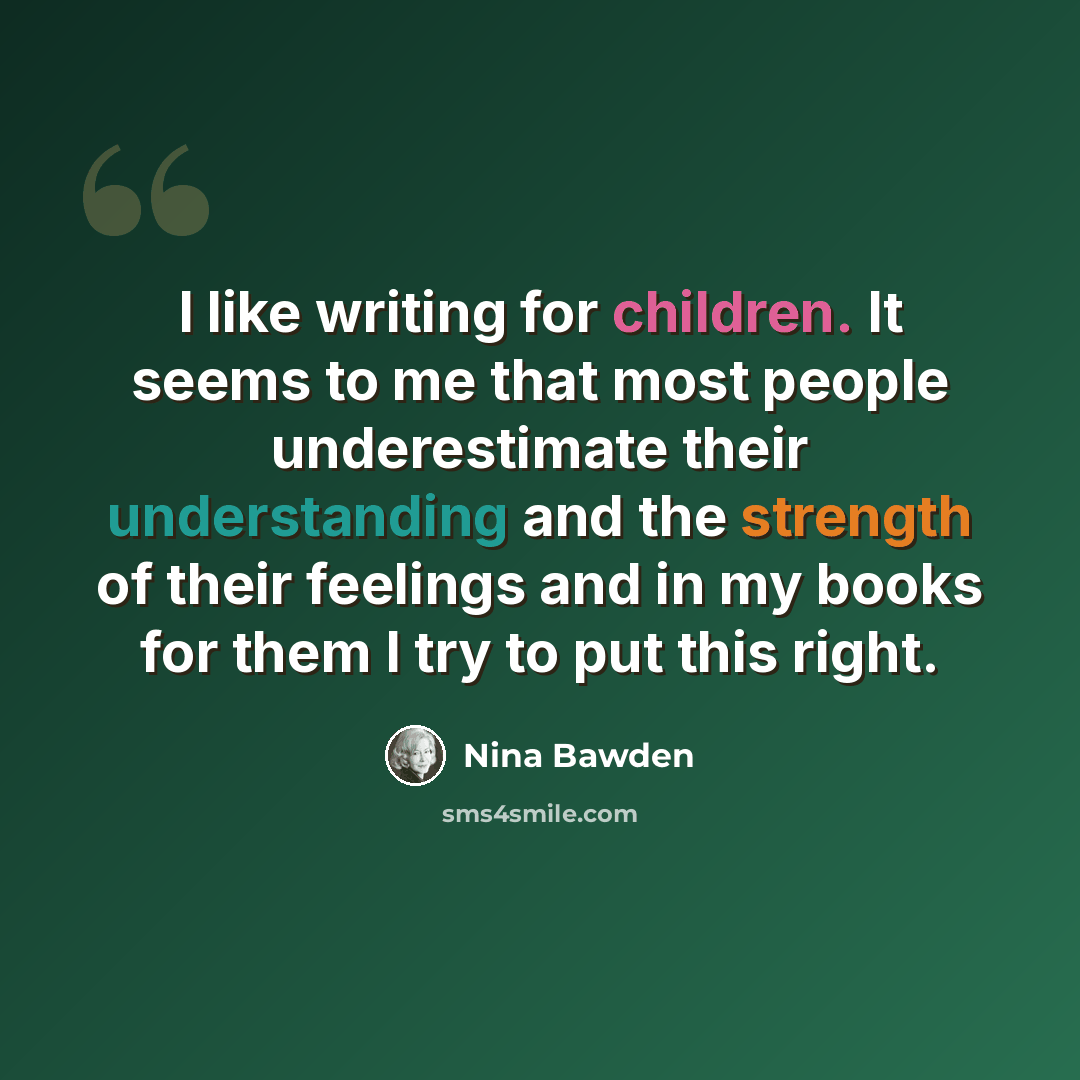“I like writing for children. It seems to me that most people underestimate their understanding and the strength of their feelings and in my books for them I try to put this right.” quote by Nina Bawden