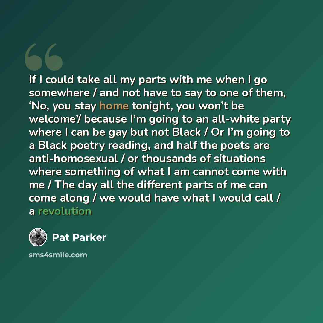 “If I could take all my parts with me when I go somewhere / and not have to say to one of them, ‘No, you stay home tonight, you won’t be welcome’/ because I’m going to an all-white party where I can be gay but not Black / Or I’m going to a Black poetry reading, and half the poets are…” quote by Pat Parker