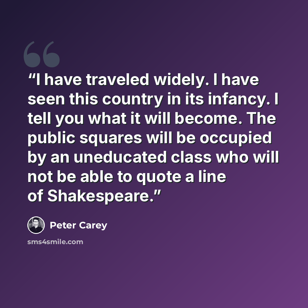 “I have traveled widely. I have seen this country in its infancy. I tell you what it will become. The public squares will be occupied by an uneducated class who will not be able to quote a line of Shakespeare.” quote by Peter Carey