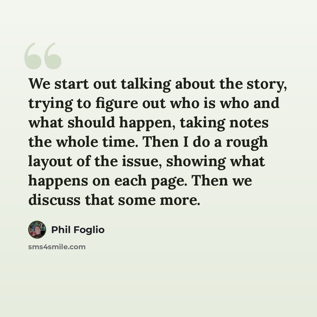 “We start out talking about the story, trying to figure out who is who and what should happen, taking notes the whole time. Then I do a rough layout of the issue, showing what happens on each page. Then we discuss that some more.” quote by Phil Foglio