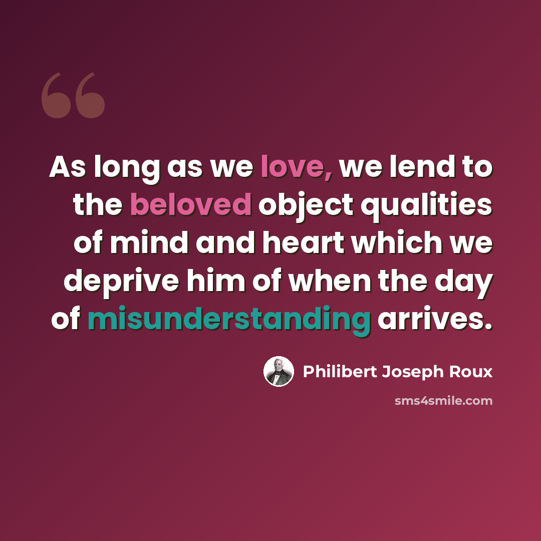 “As long as we love, we lend to the beloved object qualities of mind and heart which we deprive him of when the day of misunderstanding arrives.” quote by Philibert Joseph Roux