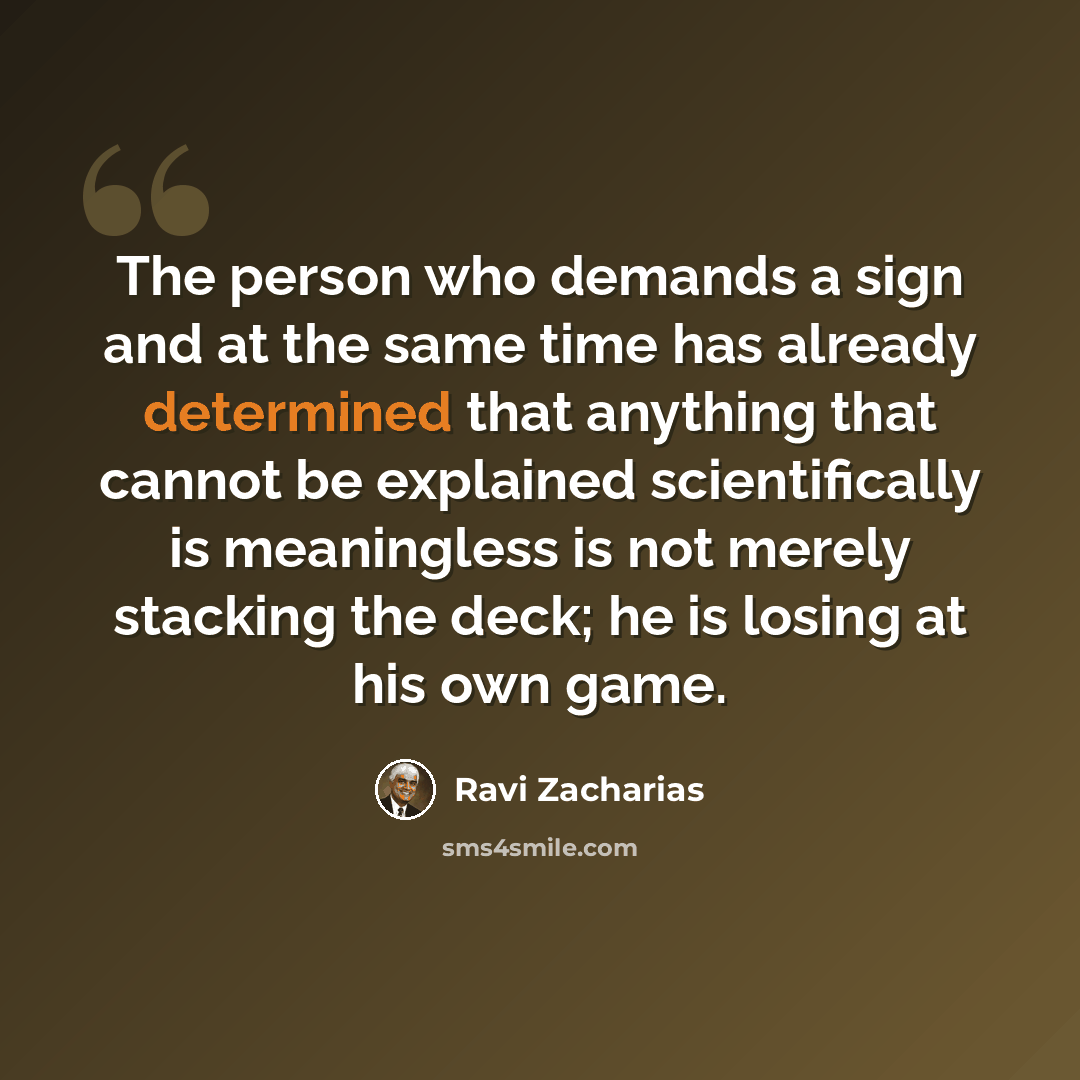 “The person who demands a sign and at the same time has already determined that anything that cannot be explained scientifically is meaningless is not merely stacking the deck; he is losing at his own game.” quote by Ravi Zacharias
