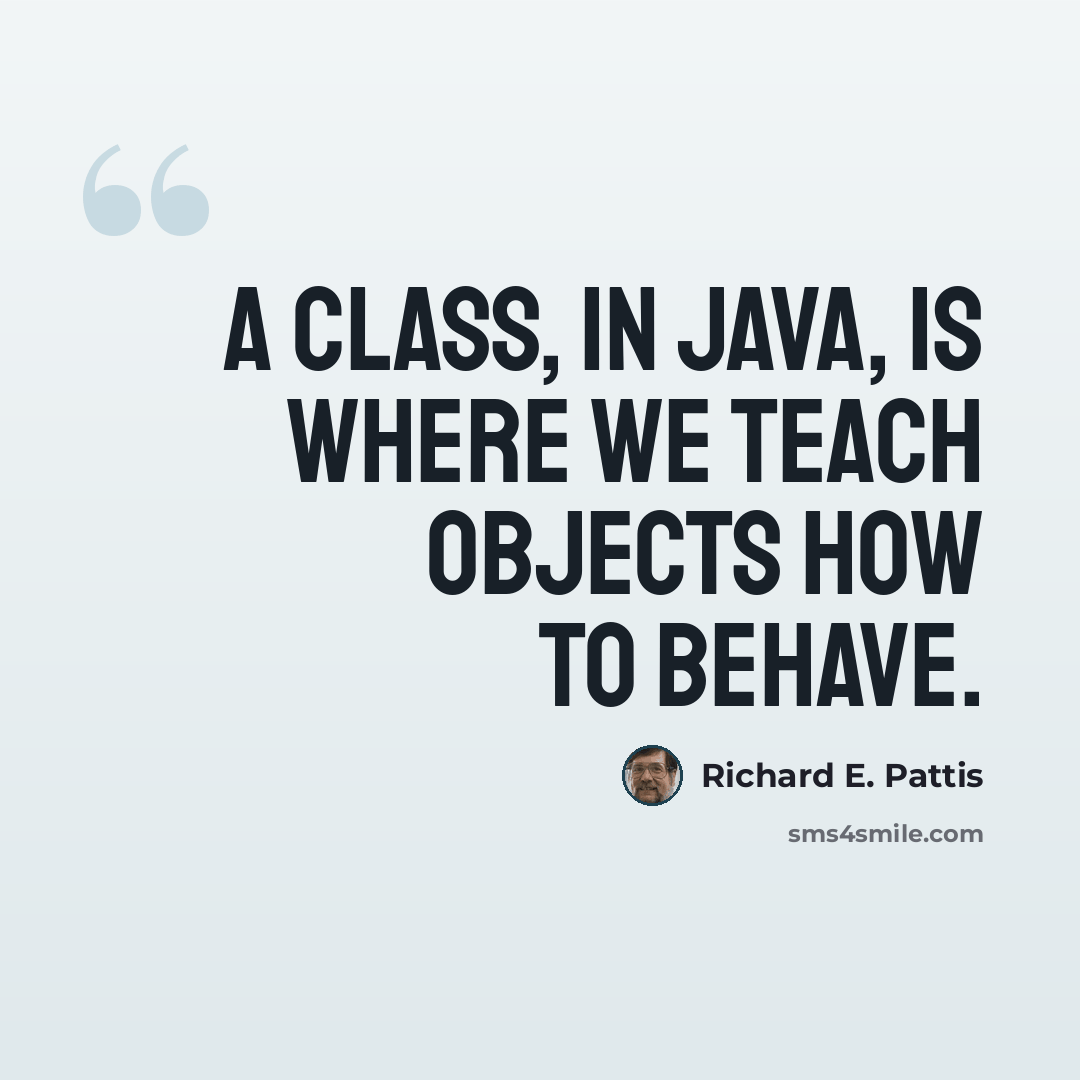 “A class, in Java, is where we teach objects how to behave.” quote by Richard E. Pattis
