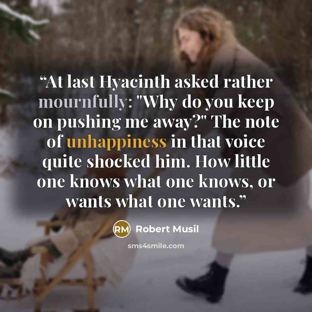 “At last Hyacinth asked rather mournfully: "Why do you keep on pushing me away?" The note of unhappiness in that voice quite shocked him. How little one knows what one knows, or wants what one wants.” quote by Robert Musil