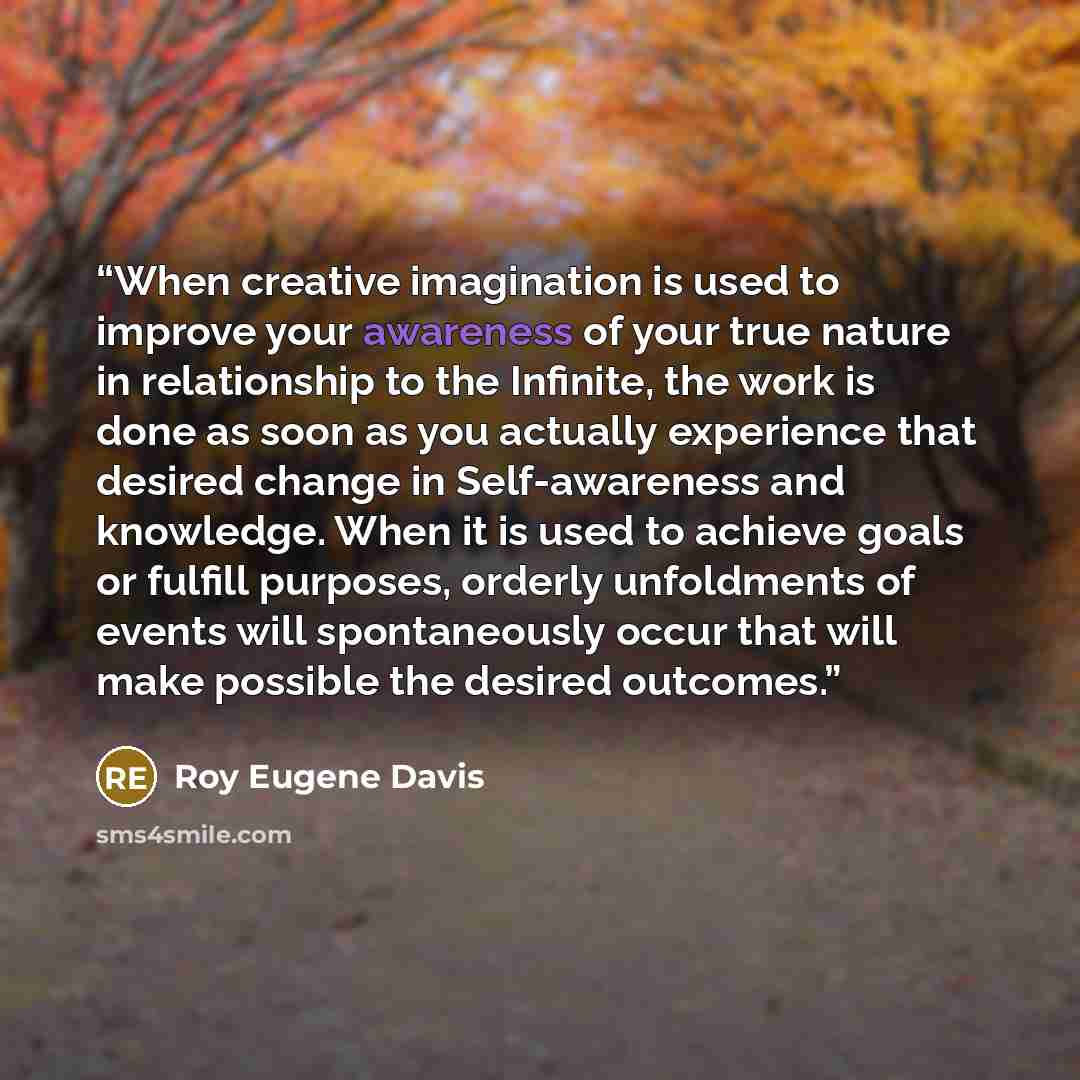 “When creative imagination is used to improve your awareness of your true nature in relationship to the Infinite, the work is done as soon as you actually experience that desired change in Self-awareness and knowledge. When it is used to achieve goals or fulfill purposes, orderly unfoldments of…” quote by Roy Eugene Davis
