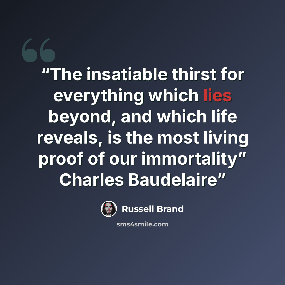 “The insatiable thirst for everything which lies beyond, and which life reveals, is the most living proof of our immortality” Charles Baudelaire” quote by Russell Brand
