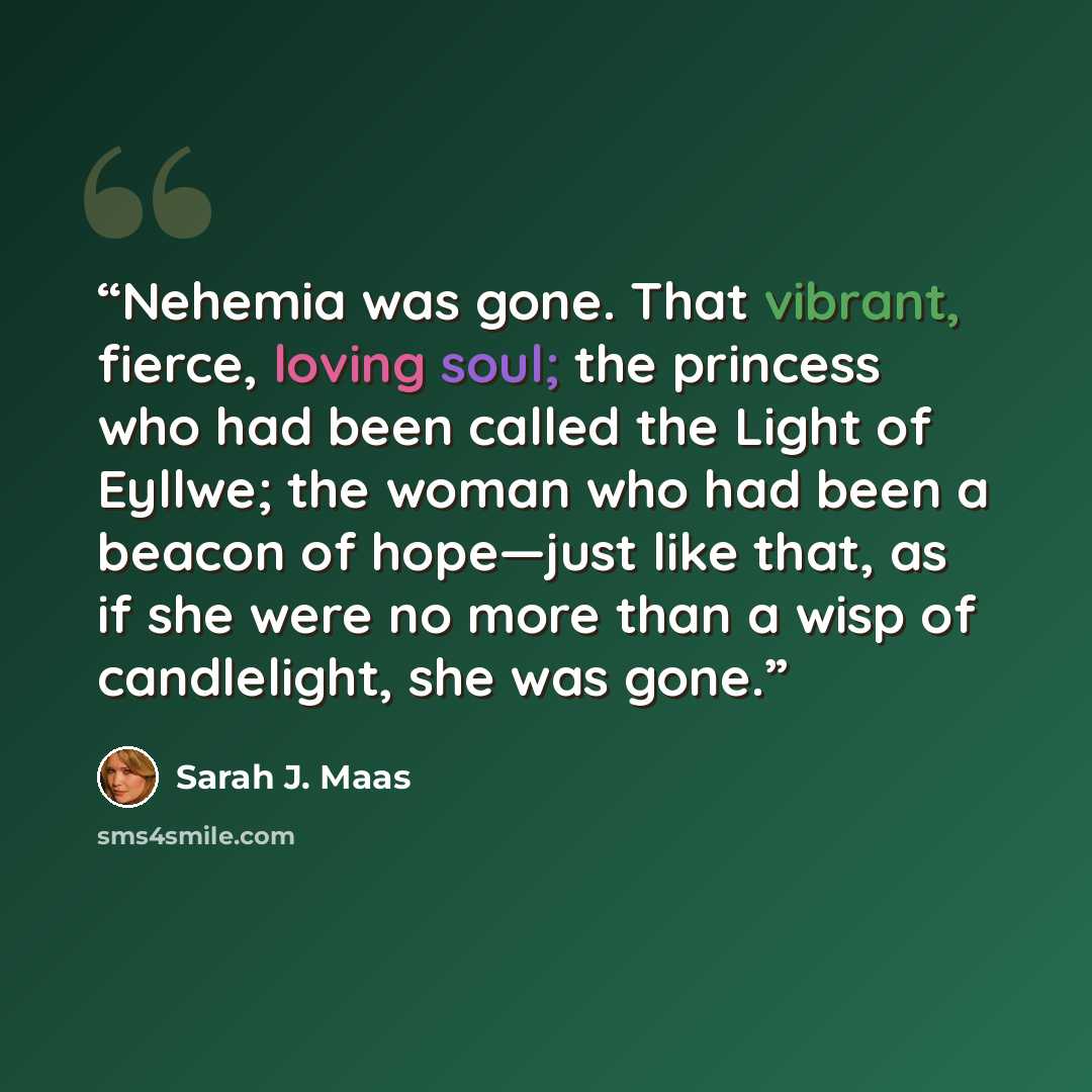 “Nehemia was gone. That vibrant, fierce, loving soul; the princess who had been called the Light of Eyllwe; the woman who had been a beacon of hope—just like that, as if she were no more than a wisp of candlelight, she was gone.” quote by Sarah J. Maas